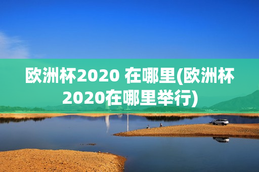 欧洲杯2020 在哪里(欧洲杯2020在哪里举行)