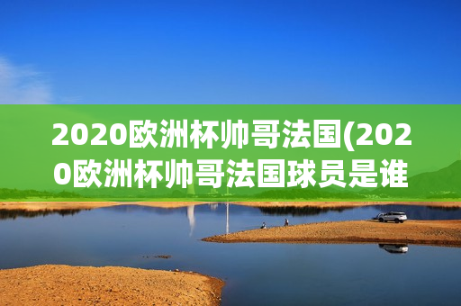 2020欧洲杯帅哥法国(2020欧洲杯帅哥法国球员是谁)