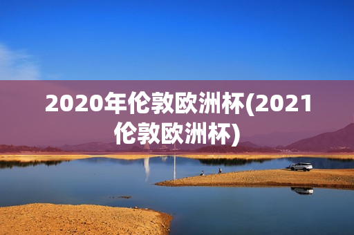 2020年伦敦欧洲杯(2021伦敦欧洲杯)