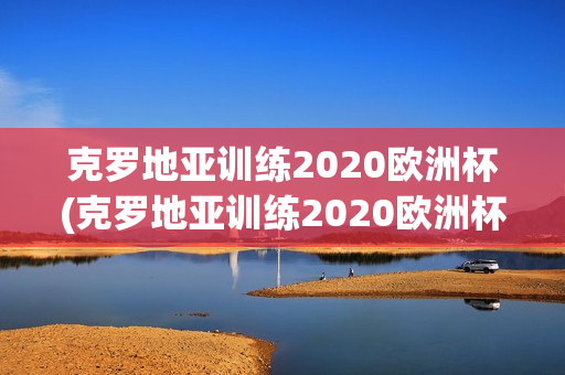 克罗地亚训练2020欧洲杯(克罗地亚训练2020欧洲杯视频)