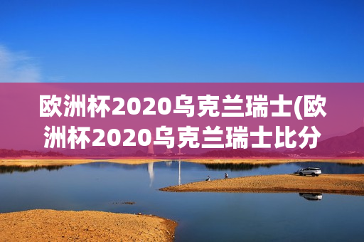 欧洲杯2020乌克兰瑞士(欧洲杯2020乌克兰瑞士比分)