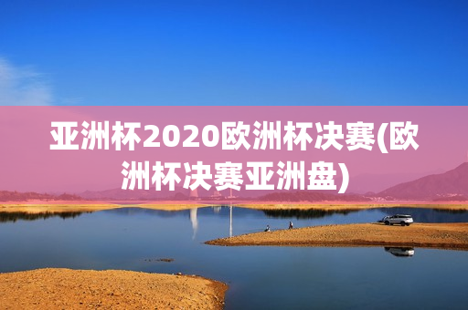 亚洲杯2020欧洲杯决赛(欧洲杯决赛亚洲盘)