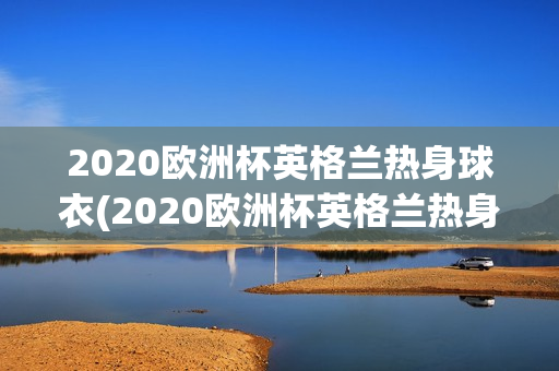 2020欧洲杯英格兰热身球衣(2020欧洲杯英格兰热身球衣图片)