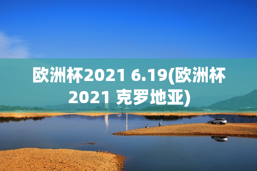 欧洲杯2021 6.19(欧洲杯2021 克罗地亚)