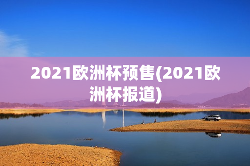 2021欧洲杯预售(2021欧洲杯报道)