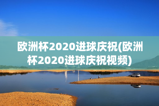 欧洲杯2020进球庆祝(欧洲杯2020进球庆祝视频)