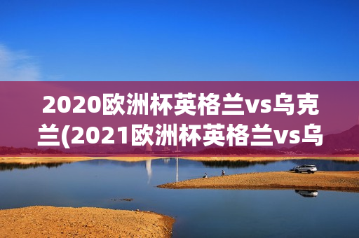 2020欧洲杯英格兰vs乌克兰(2021欧洲杯英格兰vs乌克兰)