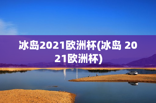 冰岛2021欧洲杯(冰岛 2021欧洲杯)