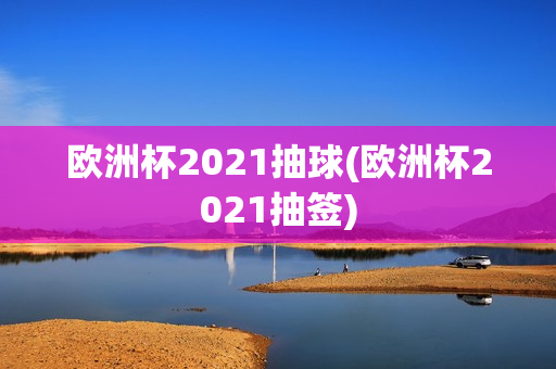 欧洲杯2021抽球(欧洲杯2021抽签)