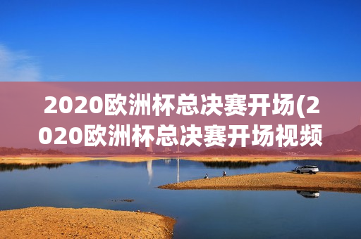 2020欧洲杯总决赛开场(2020欧洲杯总决赛开场视频)