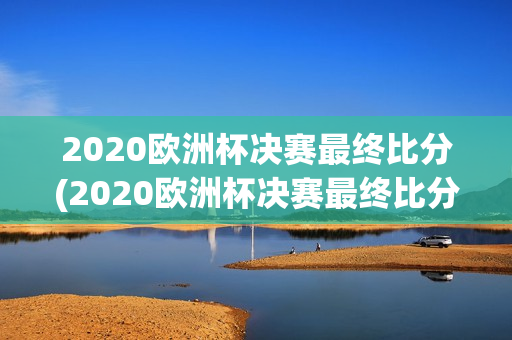 2020欧洲杯决赛最终比分(2020欧洲杯决赛最终比分结果)