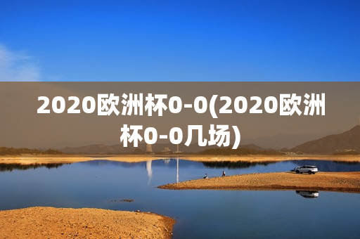 2020欧洲杯0-0(2020欧洲杯0-0几场)