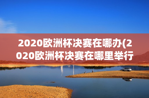 2020欧洲杯决赛在哪办(2020欧洲杯决赛在哪里举行)