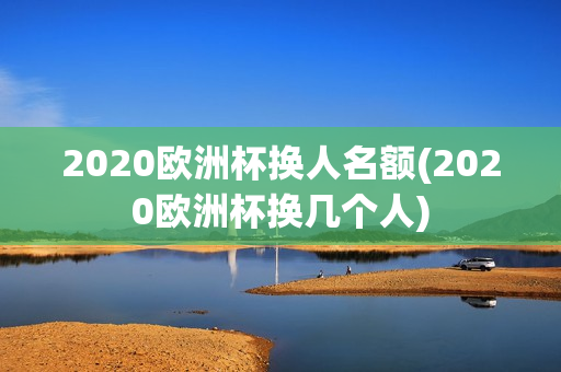 2020欧洲杯换人名额(2020欧洲杯换几个人)