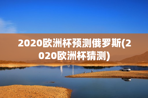 2020欧洲杯预测俄罗斯(2020欧洲杯猜测)