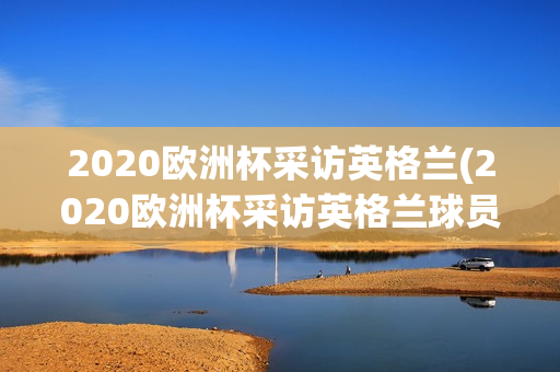 2020欧洲杯采访英格兰(2020欧洲杯采访英格兰球员)