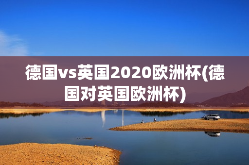 德国vs英国2020欧洲杯(德国对英国欧洲杯)