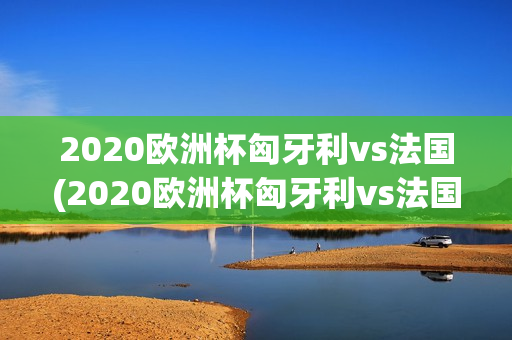 2020欧洲杯匈牙利vs法国(2020欧洲杯匈牙利vs法国比分)