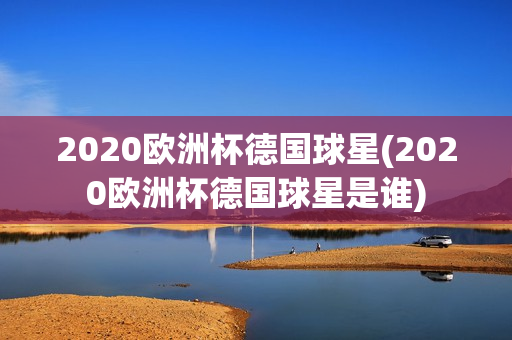 2020欧洲杯德国球星(2020欧洲杯德国球星是谁)