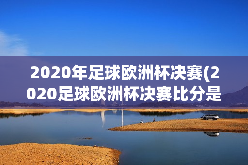 2020年足球欧洲杯决赛(2020足球欧洲杯决赛比分是多少)