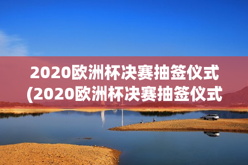 2020欧洲杯决赛抽签仪式(2020欧洲杯决赛抽签仪式视频)