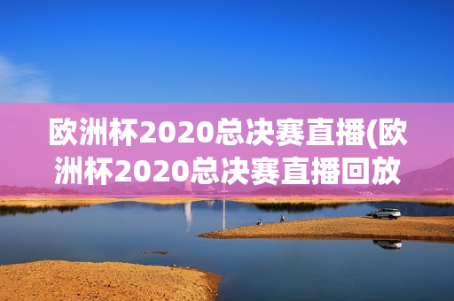 欧洲杯2020总决赛直播(欧洲杯2020总决赛直播回放)