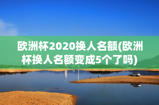 欧洲杯2020换人名额(欧洲杯换人名额变成5个了吗)