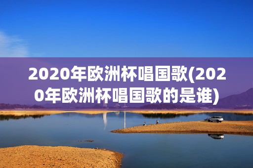 2020年欧洲杯唱国歌(2020年欧洲杯唱国歌的是谁)