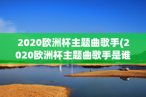 2020欧洲杯主题曲歌手(2020欧洲杯主题曲歌手是谁)