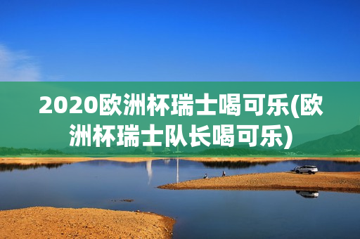 2020欧洲杯瑞士喝可乐(欧洲杯瑞士队长喝可乐)