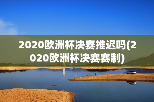 2020欧洲杯决赛推迟吗(2020欧洲杯决赛赛制)