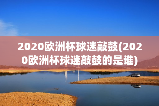 2020欧洲杯球迷敲鼓(2020欧洲杯球迷敲鼓的是谁)