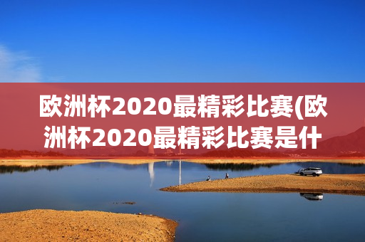 欧洲杯2020最精彩比赛(欧洲杯2020最精彩比赛是什么)