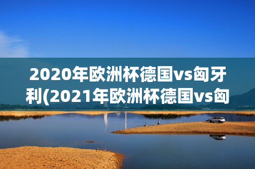 2020年欧洲杯德国vs匈牙利(2021年欧洲杯德国vs匈牙利)