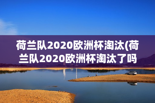 荷兰队2020欧洲杯淘汰(荷兰队2020欧洲杯淘汰了吗)