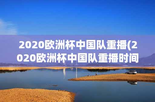 2020欧洲杯中国队重播(2020欧洲杯中国队重播时间)