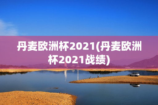 丹麦欧洲杯2021(丹麦欧洲杯2021战绩)