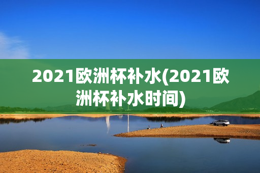 2021欧洲杯补水(2021欧洲杯补水时间)