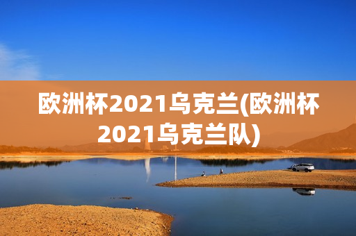 欧洲杯2021乌克兰(欧洲杯2021乌克兰队)