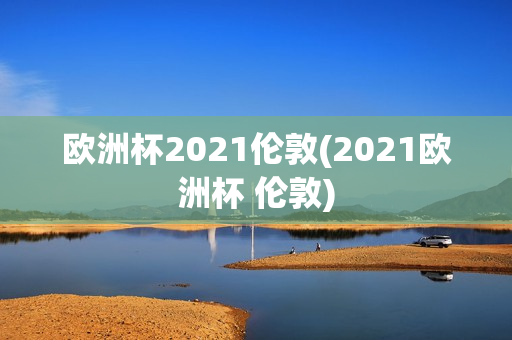 欧洲杯2021伦敦(2021欧洲杯 伦敦)