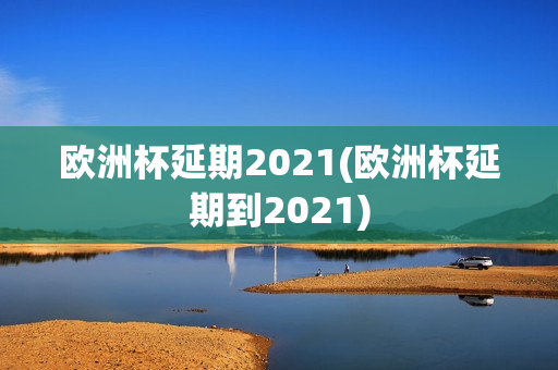 欧洲杯延期2021(欧洲杯延期到2021)