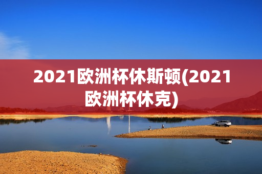 2021欧洲杯休斯顿(2021欧洲杯休克)