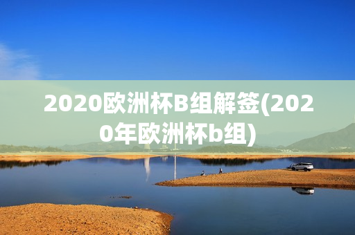 2020欧洲杯B组解签(2020年欧洲杯b组)