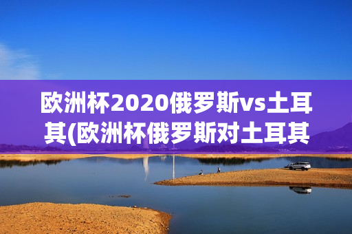 欧洲杯2020俄罗斯vs土耳其(欧洲杯俄罗斯对土耳其)