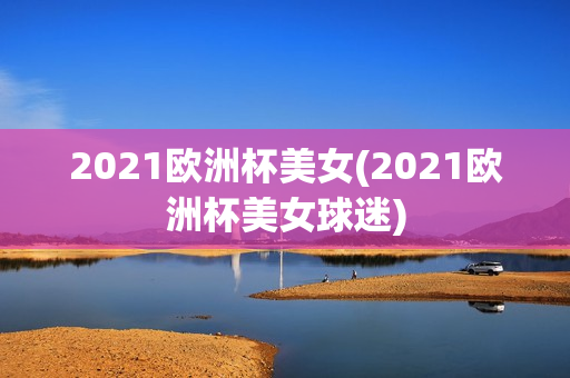 2021欧洲杯美女(2021欧洲杯美女球迷)