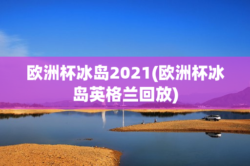 欧洲杯冰岛2021(欧洲杯冰岛英格兰回放)