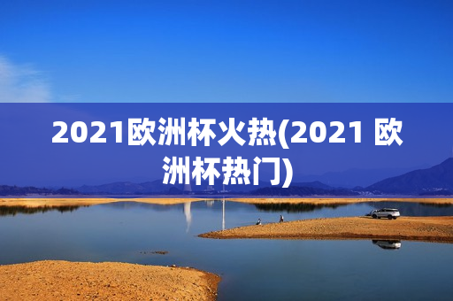 2021欧洲杯火热(2021 欧洲杯热门)