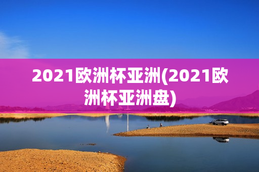 2021欧洲杯亚洲(2021欧洲杯亚洲盘)