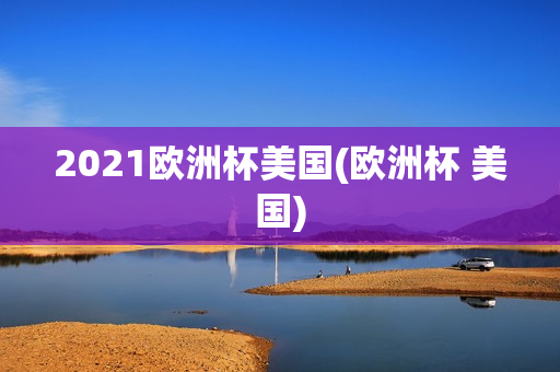 2021欧洲杯美国(欧洲杯 美国)