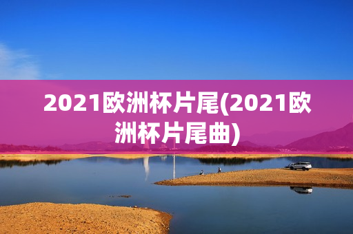 2021欧洲杯片尾(2021欧洲杯片尾曲)